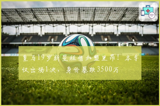 皇马19岁新星租借加盟里昂！本季仅出场1次，身价暴跌3500万