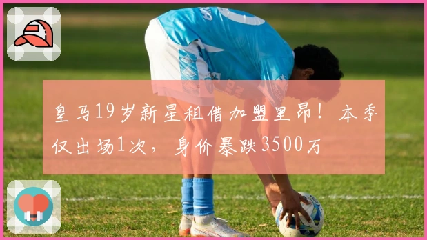 皇马19岁新星租借加盟里昂！本季仅出场1次，身价暴跌3500万