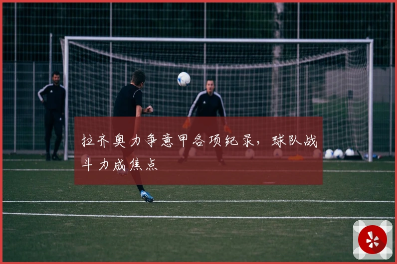 拉齐奥力争意甲各项纪录，球队战斗力成焦点