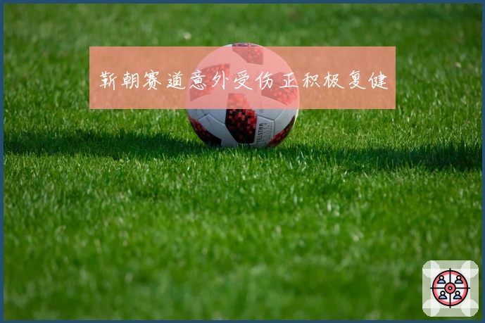 靳朝赛道意外受伤正积极复健