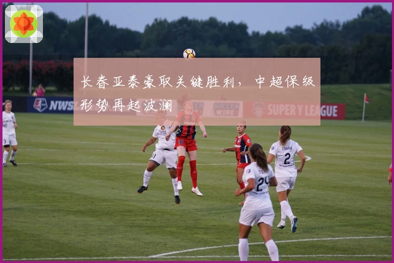 长春亚泰豪取关键胜利，中超保级形势再起波澜