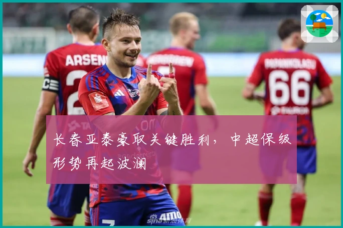 长春亚泰豪取关键胜利，中超保级形势再起波澜