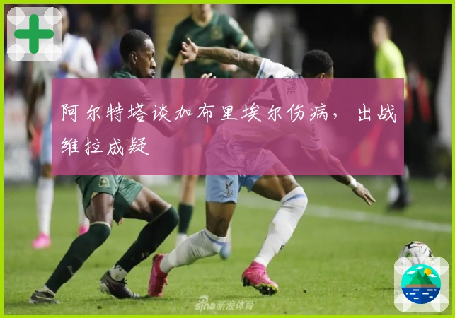 阿尔特塔谈加布里埃尔伤病，出战维拉成疑